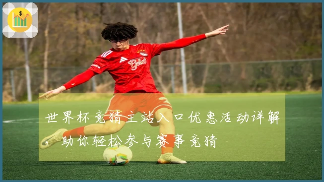 世界杯竞猜主站入口优惠活动详解，助你轻松参与赛事竞猜